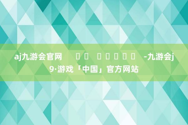 aj九游会官网      		  					  -九游会j9·游戏「中国」官方网站