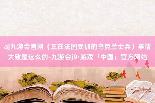 aj九游会官网（正在法国受训的乌克兰士兵）事情大致是这么的-九游会j9·游戏「中国」官方网站