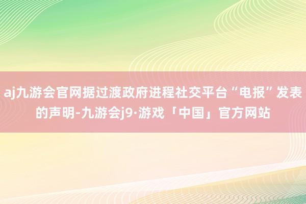 aj九游会官网据过渡政府进程社交平台“电报”发表的声明-九游会j9·游戏「中国」官方网站