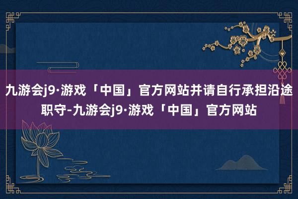 九游会j9·游戏「中国」官方网站并请自行承担沿途职守-九游会j9·游戏「中国」官方网站