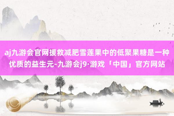 aj九游会官网援救减肥雪莲果中的低聚果糖是一种优质的益生元-九游会j9·游戏「中国」官方网站