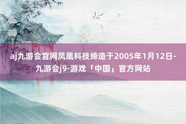 aj九游会官网凤凰科技缔造于2005年1月12日-九游会j9·游戏「中国」官方网站