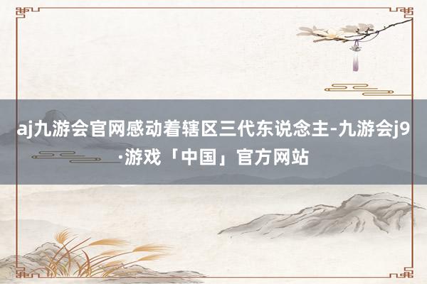 aj九游会官网感动着辖区三代东说念主-九游会j9·游戏「中国」官方网站