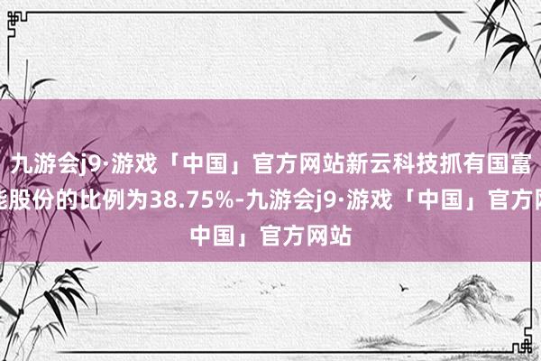 九游会j9·游戏「中国」官方网站新云科技抓有国富氢能股份的比例为38.75%-九游会j9·游戏「中国」官方网站