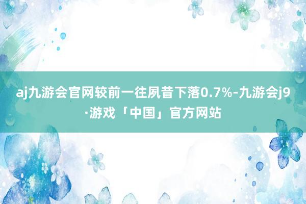 aj九游会官网较前一往夙昔下落0.7%-九游会j9·游戏「中国」官方网站