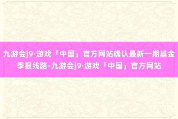 九游会j9·游戏「中国」官方网站确认最新一期基金季报线路-九游会j9·游戏「中国」官方网站