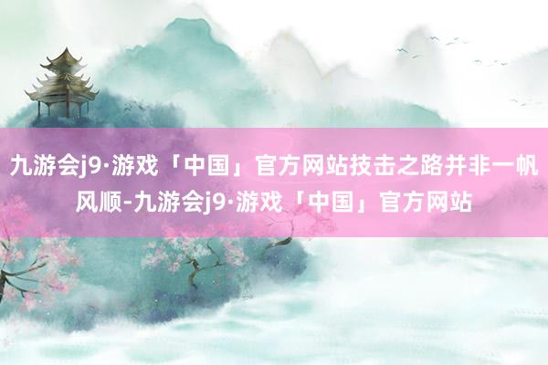 九游会j9·游戏「中国」官方网站技击之路并非一帆风顺-九游会j9·游戏「中国」官方网站