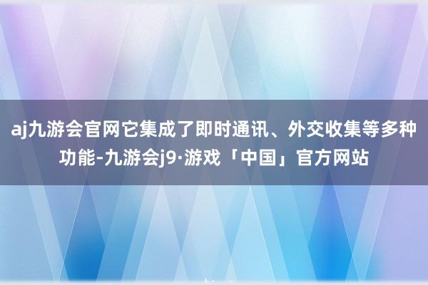 aj九游会官网它集成了即时通讯、外交收集等多种功能-九游会j9·游戏「中国」官方网站