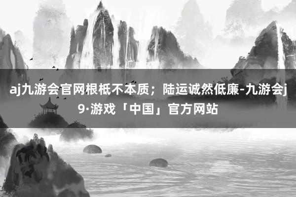 aj九游会官网根柢不本质；陆运诚然低廉-九游会j9·游戏「中国」官方网站