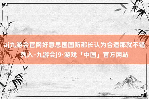 aj九游会官网好意思国国防部长认为合适那就不错列入-九游会j9·游戏「中国」官方网站