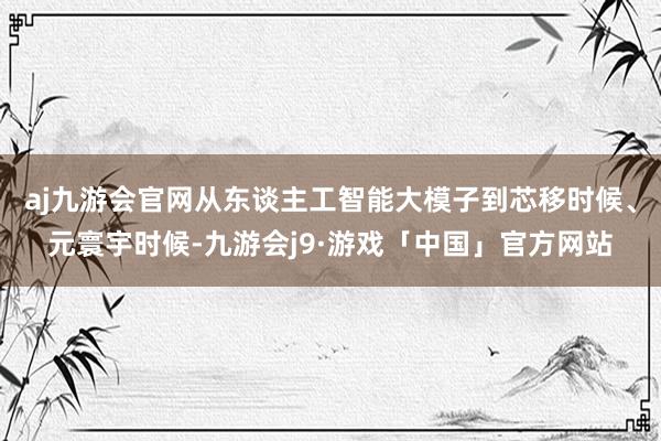 aj九游会官网从东谈主工智能大模子到芯移时候、元寰宇时候-九游会j9·游戏「中国」官方网站