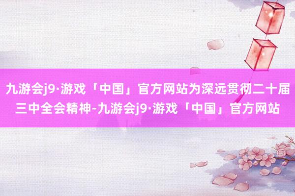 九游会j9·游戏「中国」官方网站为深远贯彻二十届三中全会精神-九游会j9·游戏「中国」官方网站