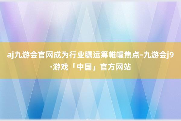 aj九游会官网成为行业瞩运筹帷幄焦点-九游会j9·游戏「中国」官方网站