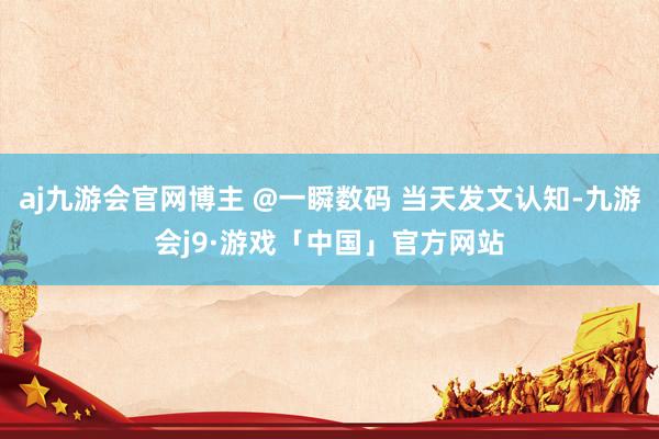 aj九游会官网博主 @一瞬数码 当天发文认知-九游会j9·游戏「中国」官方网站