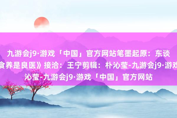 九游会j9·游戏「中国」官方网站笔墨起原：东谈主民卫生出书社《食养是良医》接洽：王宁剪辑：朴沁莹-九游会j9·游戏「中国」官方网站