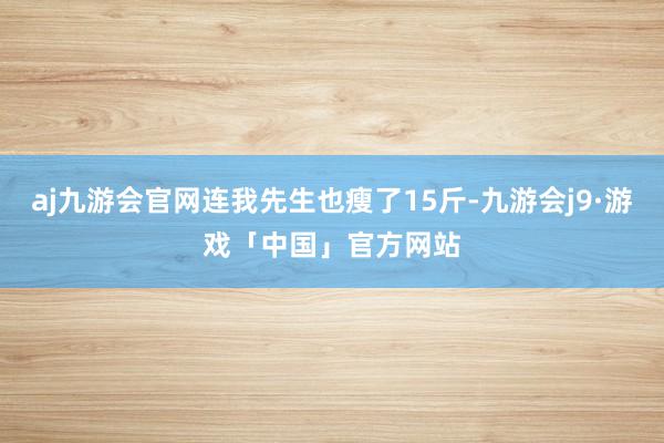 aj九游会官网连我先生也瘦了15斤-九游会j9·游戏「中国」官方网站