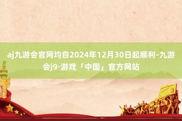 aj九游会官网均自2024年12月30日起顺利-九游会j9·游戏「中国」官方网站