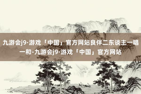 九游会j9·游戏「中国」官方网站良伴二东谈主一唱一和-九游会j9·游戏「中国」官方网站