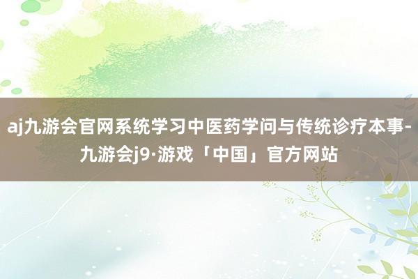 aj九游会官网系统学习中医药学问与传统诊疗本事-九游会j9·游戏「中国」官方网站