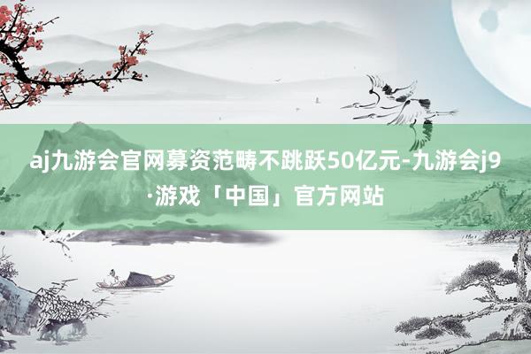 aj九游会官网募资范畴不跳跃50亿元-九游会j9·游戏「中国」官方网站