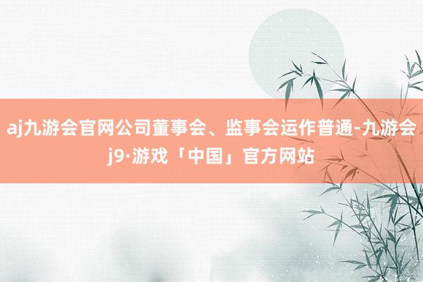 aj九游会官网公司董事会、监事会运作普通-九游会j9·游戏「中国」官方网站