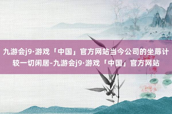 九游会j9·游戏「中国」官方网站当今公司的坐蓐计较一切闲居-九游会j9·游戏「中国」官方网站