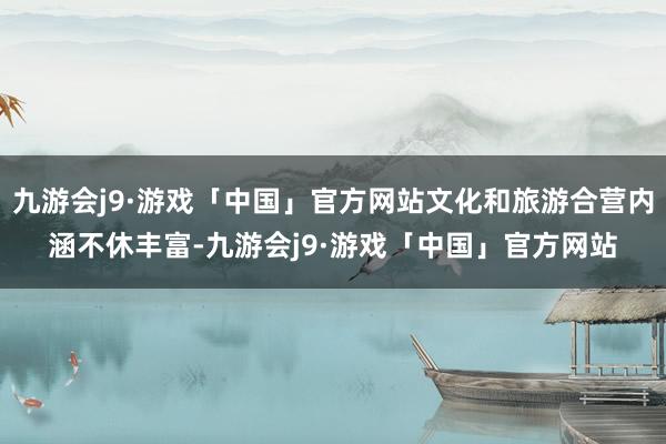 九游会j9·游戏「中国」官方网站文化和旅游合营内涵不休丰富-九游会j9·游戏「中国」官方网站