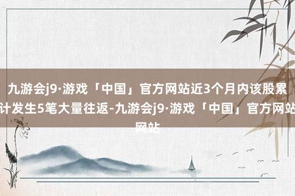 九游会j9·游戏「中国」官方网站近3个月内该股累计发生5笔大量往返-九游会j9·游戏「中国」官方网站