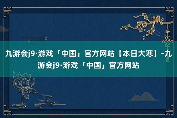 九游会j9·游戏「中国」官方网站【本日大寒】-九游会j9·游戏「中国」官方网站