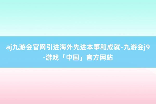 aj九游会官网引进海外先进本事和成就-九游会j9·游戏「中国」官方网站