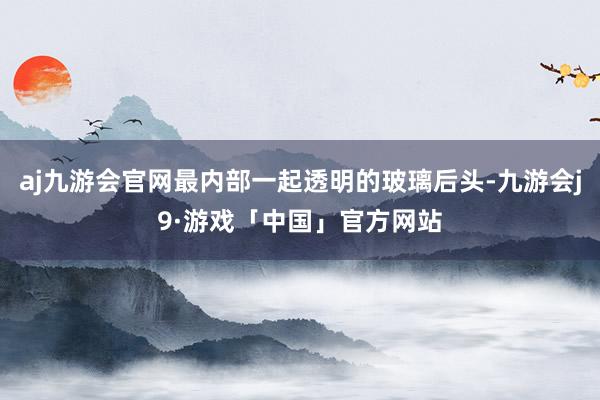 aj九游会官网最内部一起透明的玻璃后头-九游会j9·游戏「中国」官方网站