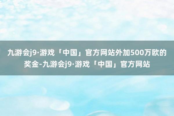 九游会j9·游戏「中国」官方网站外加500万欧的奖金-九游会j9·游戏「中国」官方网站