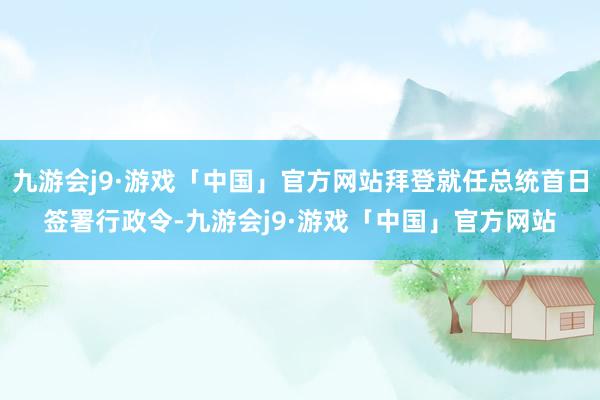 九游会j9·游戏「中国」官方网站拜登就任总统首日签署行政令-九游会j9·游戏「中国」官方网站