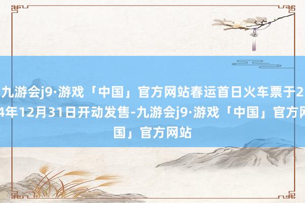 九游会j9·游戏「中国」官方网站春运首日火车票于2024年12月31日开动发售-九游会j9·游戏「中国」官方网站