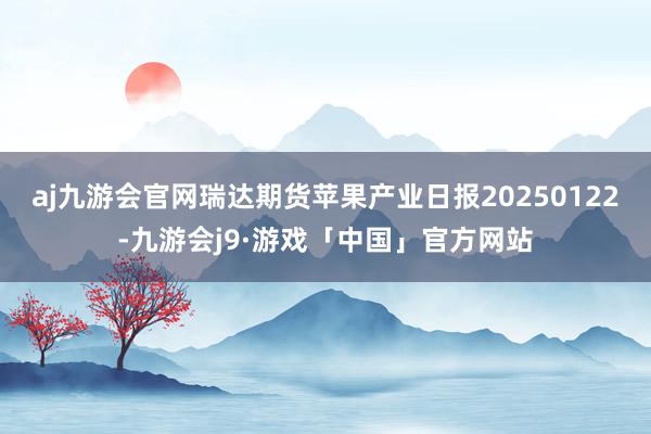 aj九游会官网瑞达期货苹果产业日报20250122-九游会j9·游戏「中国」官方网站