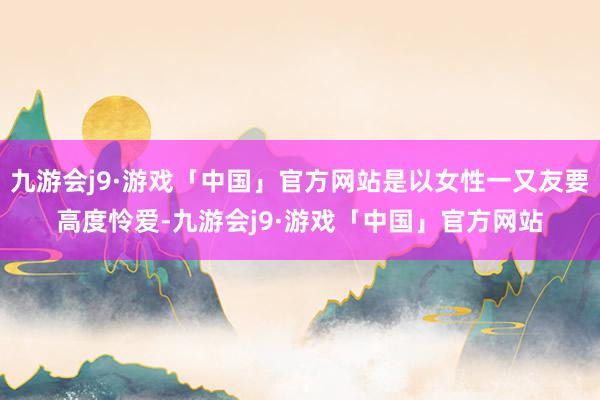 九游会j9·游戏「中国」官方网站是以女性一又友要高度怜爱-九游会j9·游戏「中国」官方网站