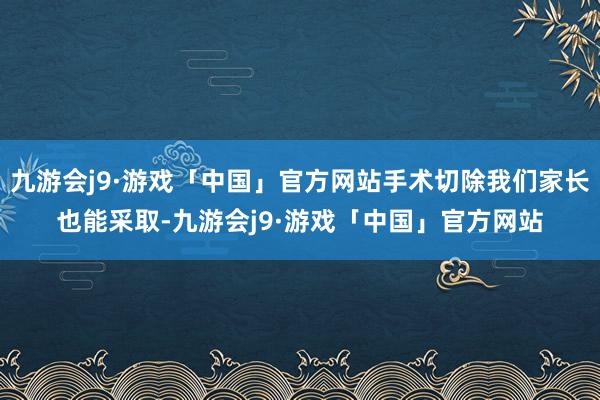 九游会j9·游戏「中国」官方网站手术切除我们家长也能采取-九游会j9·游戏「中国」官方网站