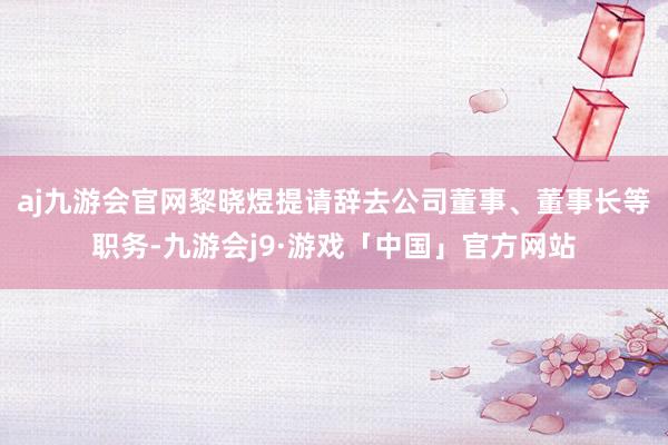 aj九游会官网黎晓煜提请辞去公司董事、董事长等职务-九游会j9·游戏「中国」官方网站