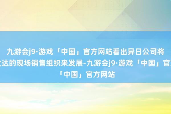 九游会j9·游戏「中国」官方网站看出异日公司将依托发达的现场销售组织来发展-九游会j9·游戏「中国」官方网站