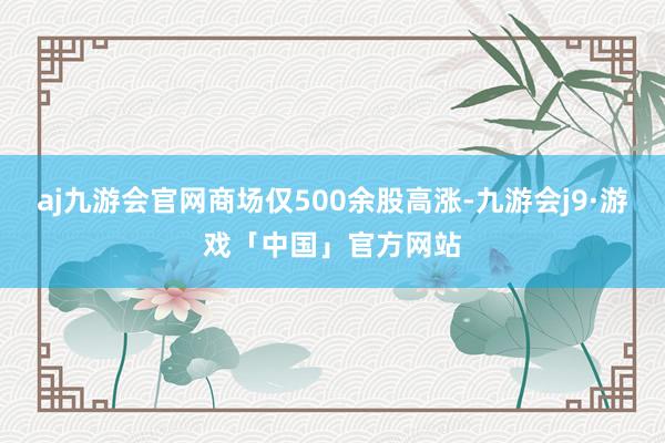 aj九游会官网商场仅500余股高涨-九游会j9·游戏「中国」官方网站