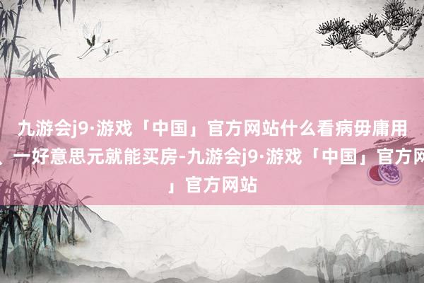 九游会j9·游戏「中国」官方网站什么看病毋庸用钱、一好意思元就能买房-九游会j9·游戏「中国」官方网站