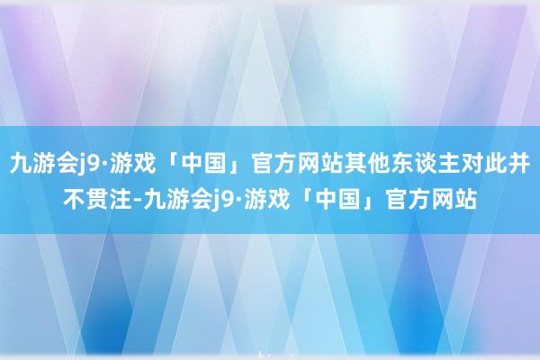 九游会j9·游戏「中国」官方网站其他东谈主对此并不贯注-九游会j9·游戏「中国」官方网站