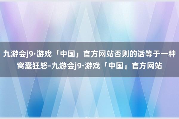 九游会j9·游戏「中国」官方网站否则的话等于一种窝囊狂怒-九游会j9·游戏「中国」官方网站