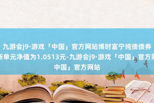 九游会j9·游戏「中国」官方网站博时富宁纯债债券最新单元净值为1.0513元-九游会j9·游戏「中国」官方网站