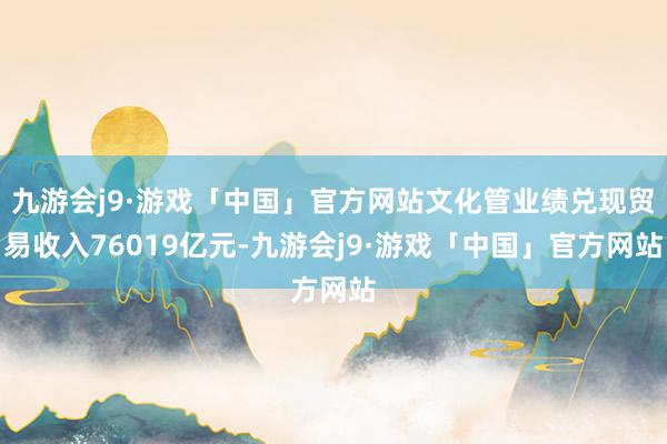 九游会j9·游戏「中国」官方网站文化管业绩兑现贸易收入76019亿元-九游会j9·游戏「中国」官方网站