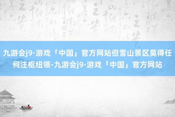 九游会j9·游戏「中国」官方网站但雪山景区莫得任何注枢纽领-九游会j9·游戏「中国」官方网站