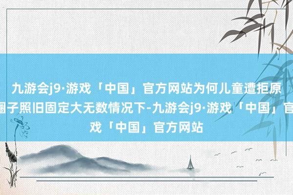 九游会j9·游戏「中国」官方网站为何儿童遭拒原因1：圈子照旧固定大无数情况下-九游会j9·游戏「中国」官方网站