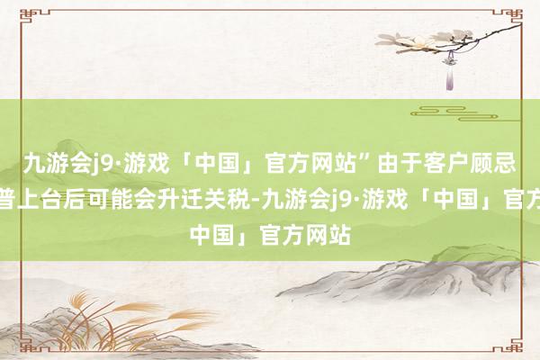 九游会j9·游戏「中国」官方网站”由于客户顾忌特朗普上台后可能会升迁关税-九游会j9·游戏「中国」官方网站