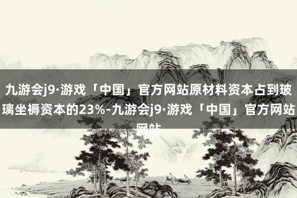 九游会j9·游戏「中国」官方网站原材料资本占到玻璃坐褥资本的23%-九游会j9·游戏「中国」官方网站