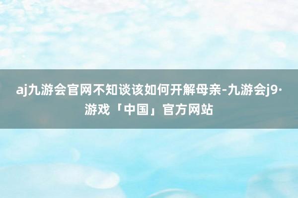 aj九游会官网不知谈该如何开解母亲-九游会j9·游戏「中国」官方网站